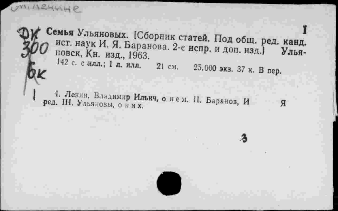 ﻿I
Улья-пер.
' Се^*ЛЯ У-1ЬЯ"ОВ“Х- [Сборник статей. Под общ. ред. канд. Л ист- наук И. Я. Баранова. 2-е испр. и доп. изд ] I/ новск, Кн. изд., 1963.
142 с. с илл.; 1 л. илл. 21 см. 25.000 экз. 37 к. В
ое/ 1Ме у"':?'1аДИЛ:ИР ИлЬИЧ' 0 нем- П- Баранов, И ■ред. 111. Ульяновы, о них.
